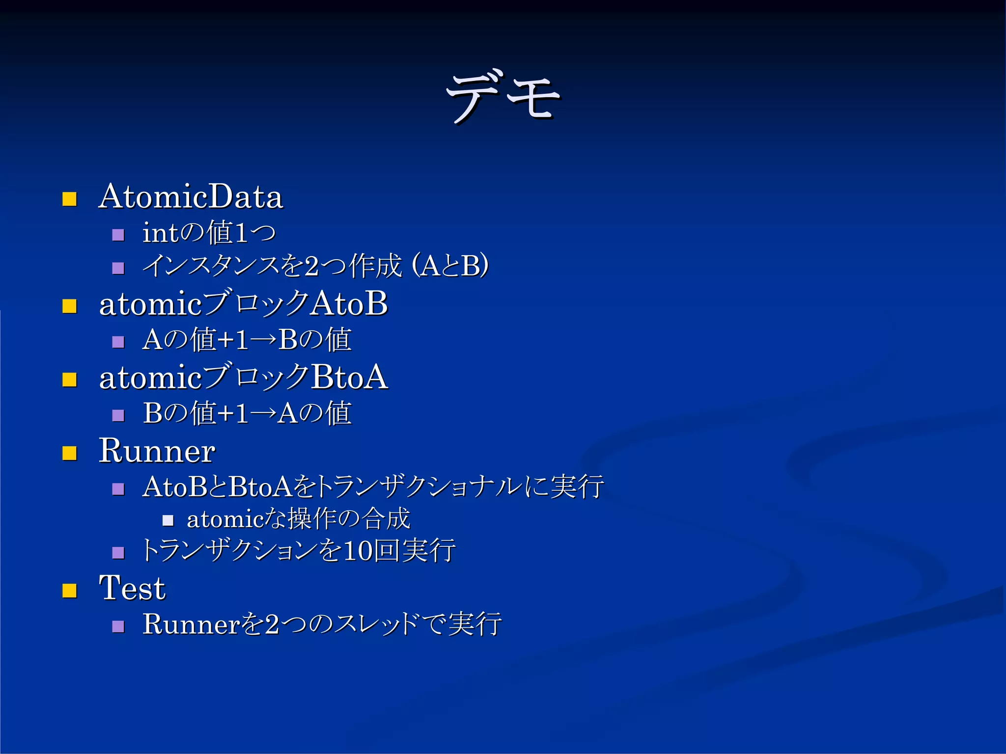 デモ
AtomicData
  intの値1つ
  インスタンスを2つ作成 (AとB)
atomicブロックAtoB
  Aの値+1→Bの値
atomicブロックBtoA
  Bの値+1→Aの値
Runner
  AtoBとBtoAをトランザクショナルに実行
       atomicな操作の合成
  トランザクションを10回実行
Test
  Runnerを2つのスレッドで実行
 