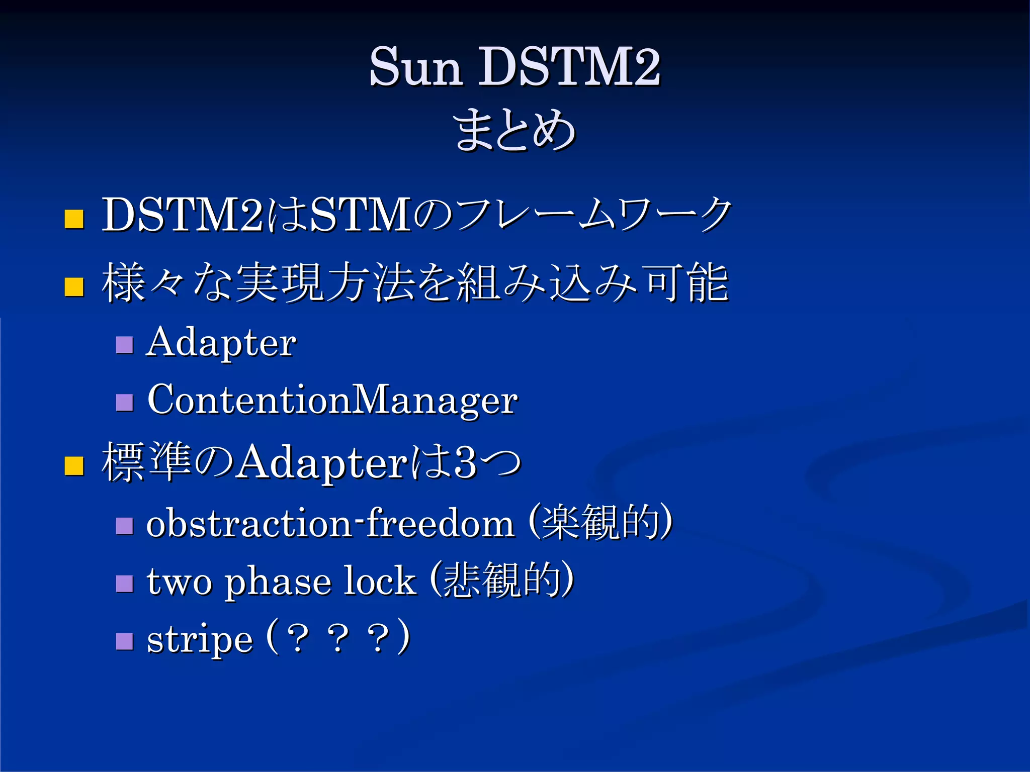 Sun DSTM2
              まとめ
DSTM2はSTMのフレームワーク
様々な実現方法を組み込み可能
 Adapter
 ContentionManager
標準のAdapterは3つ
 obstraction-freedom (楽観的)
 two phase lock (悲観的)
 stripe (？？？)
 