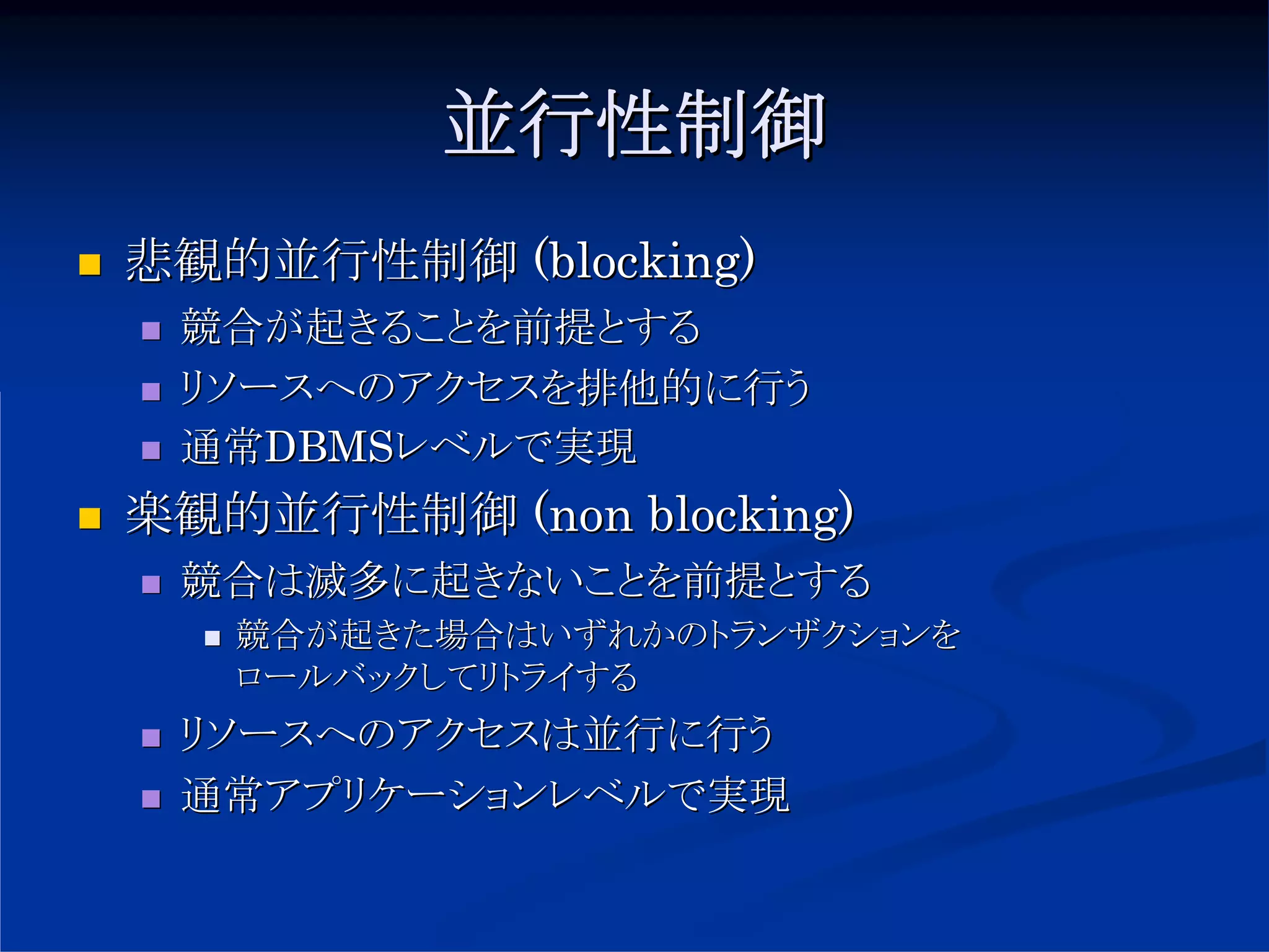 並行性制御
悲観的並行性制御 (blocking)
 競合が起きることを前提とする
 リソースへのアクセスを排他的に行う
 通常DBMSレベルで実現
楽観的並行性制御 (non blocking)
 競合は滅多に起きないことを前提とする
   競合が起きた場合はいずれかのトランザクションを
   ロールバックしてリトライする
 リソースへのアクセスは並行に行う
 通常アプリケーションレベルで実現
 