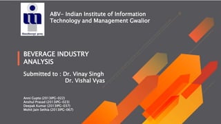 Submitted to : Dr. Vinay Singh
Dr. Vishal Vyas
Anni Gupta (2013IPG-022)
Anshul Prasad (2013IPG-023)
Deepak Kumar (2013IPG-037)
Mohit Jain Sethia (2013IPG-067)
ABV- Indian Institute of Information
Technology and Management Gwalior
BEVERAGE INDUSTRY
ANALYSIS
 