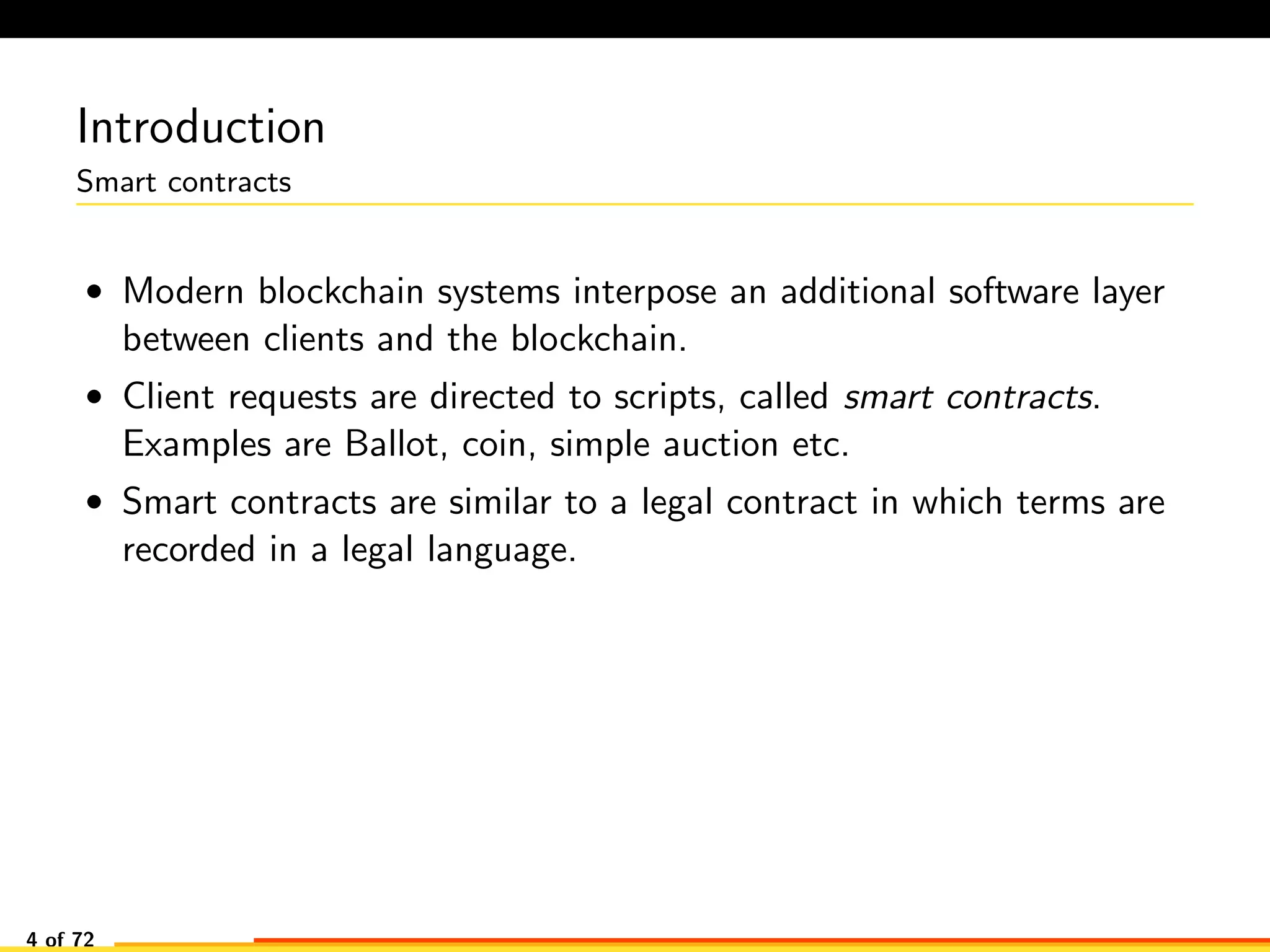Introduction
Smart contracts
• Modern blockchain systems interpose an additional software layer
between clients and the blockchain.
• Client requests are directed to scripts, called smart contracts.
Examples are Ballot, coin, simple auction etc.
• Smart contracts are similar to a legal contract in which terms are
recorded in a legal language.
4 of 72
 