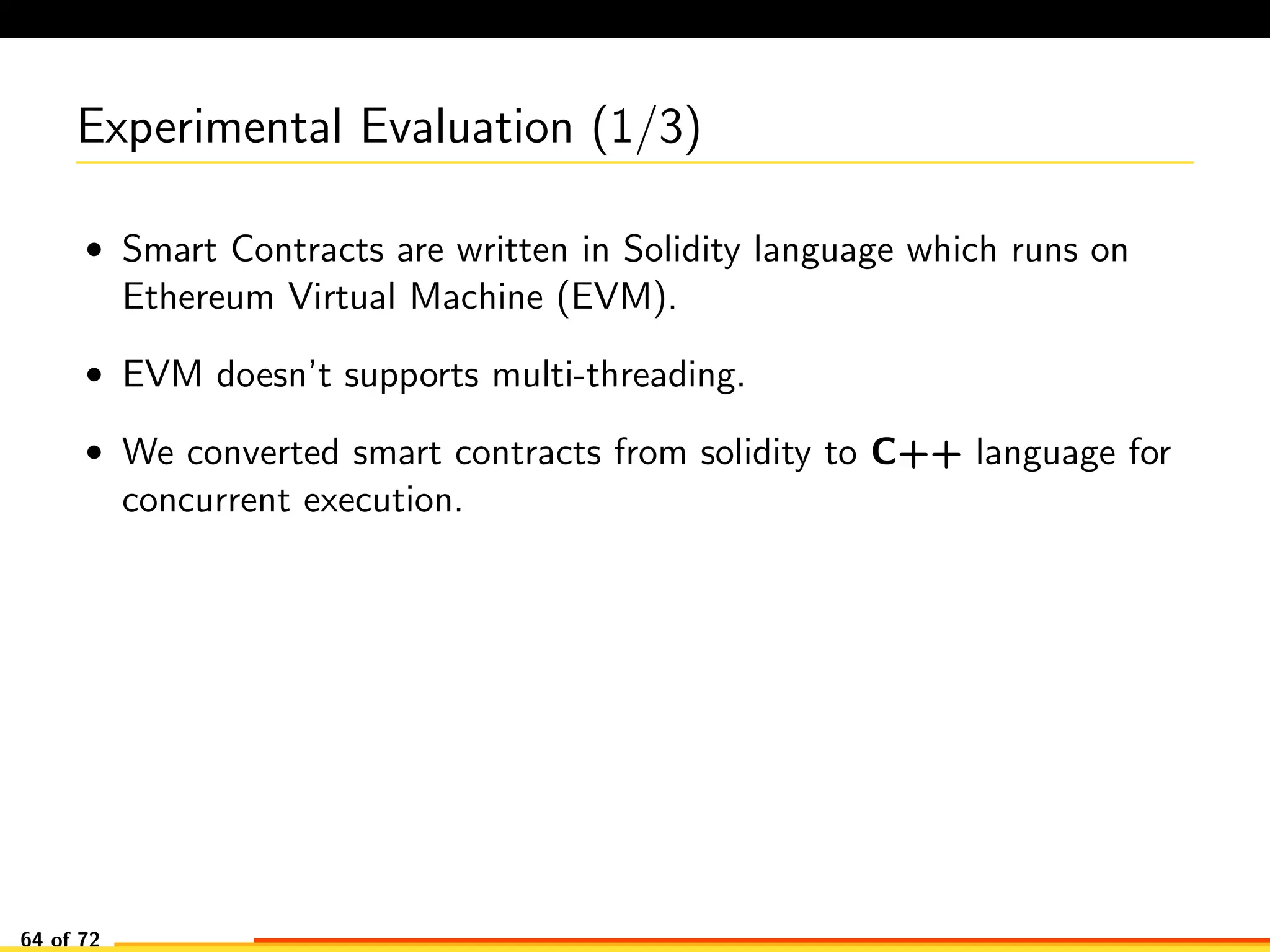 Experimental Evaluation (1/3)
• Smart Contracts are written in Solidity language which runs on
Ethereum Virtual Machine (EVM).
• EVM doesn’t supports multi-threading.
• We converted smart contracts from solidity to C++ language for
concurrent execution.
64 of 72
 
