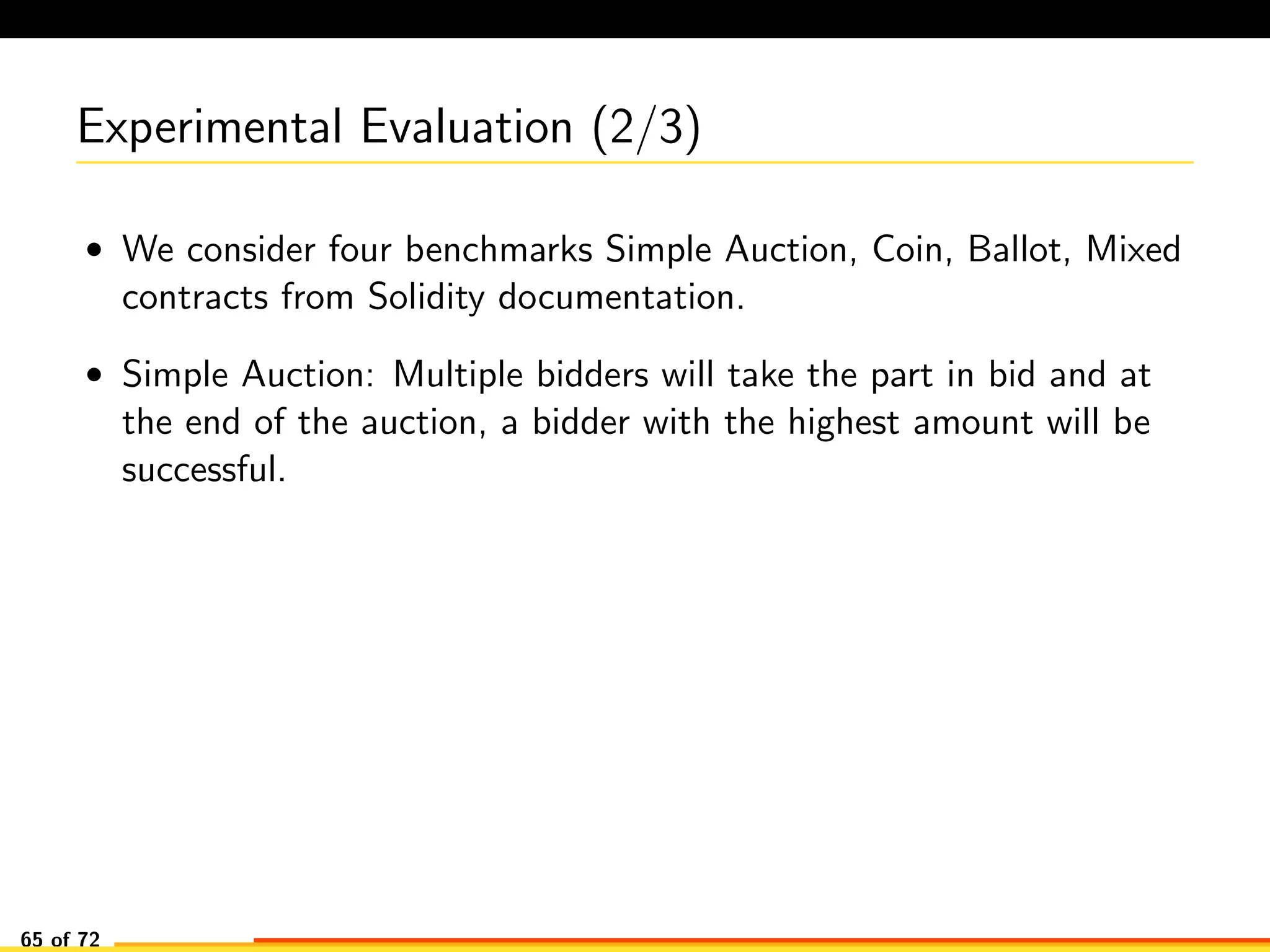 Experimental Evaluation (2/3)
• We consider four benchmarks Simple Auction, Coin, Ballot, Mixed
contracts from Solidity documentation.
• Simple Auction: Multiple bidders will take the part in bid and at
the end of the auction, a bidder with the highest amount will be
successful.
65 of 72
 