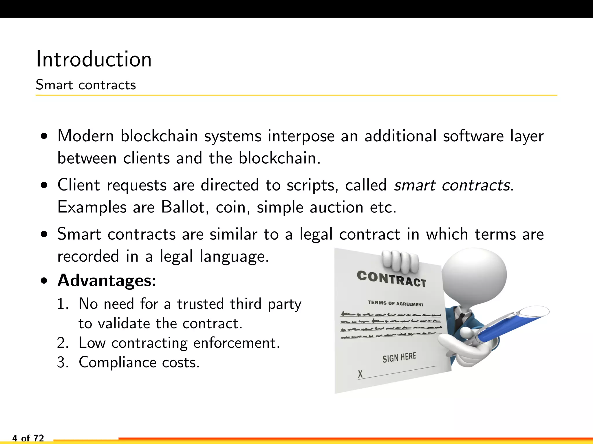 Introduction
Smart contracts
• Modern blockchain systems interpose an additional software layer
between clients and the blockchain.
• Client requests are directed to scripts, called smart contracts.
Examples are Ballot, coin, simple auction etc.
• Smart contracts are similar to a legal contract in which terms are
recorded in a legal language.
• Advantages:
1. No need for a trusted third party
to validate the contract.
2. Low contracting enforcement.
3. Compliance costs.
4 of 72
 