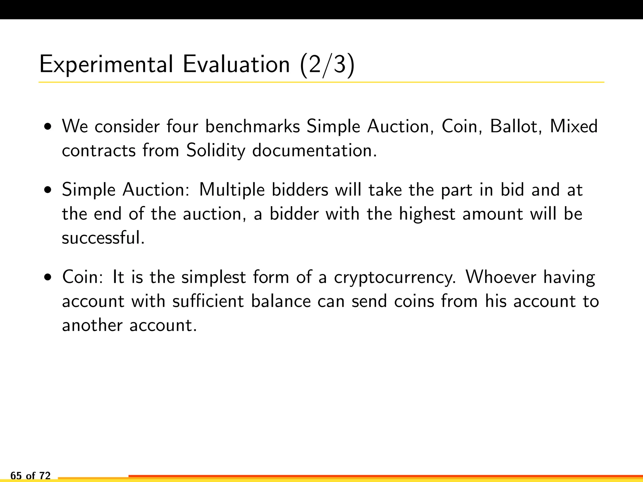 Experimental Evaluation (2/3)
• We consider four benchmarks Simple Auction, Coin, Ballot, Mixed
contracts from Solidity documentation.
• Simple Auction: Multiple bidders will take the part in bid and at
the end of the auction, a bidder with the highest amount will be
successful.
• Coin: It is the simplest form of a cryptocurrency. Whoever having
account with suﬃcient balance can send coins from his account to
another account.
65 of 72
 