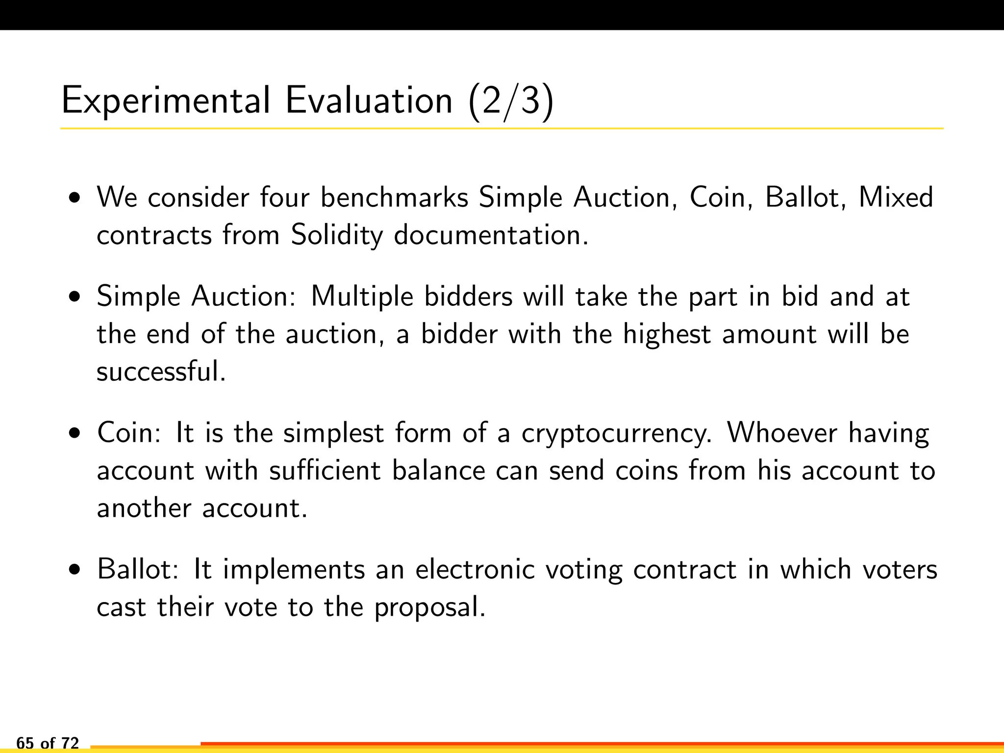 Experimental Evaluation (2/3)
• We consider four benchmarks Simple Auction, Coin, Ballot, Mixed
contracts from Solidity documentation.
• Simple Auction: Multiple bidders will take the part in bid and at
the end of the auction, a bidder with the highest amount will be
successful.
• Coin: It is the simplest form of a cryptocurrency. Whoever having
account with suﬃcient balance can send coins from his account to
another account.
• Ballot: It implements an electronic voting contract in which voters
cast their vote to the proposal.
65 of 72
 