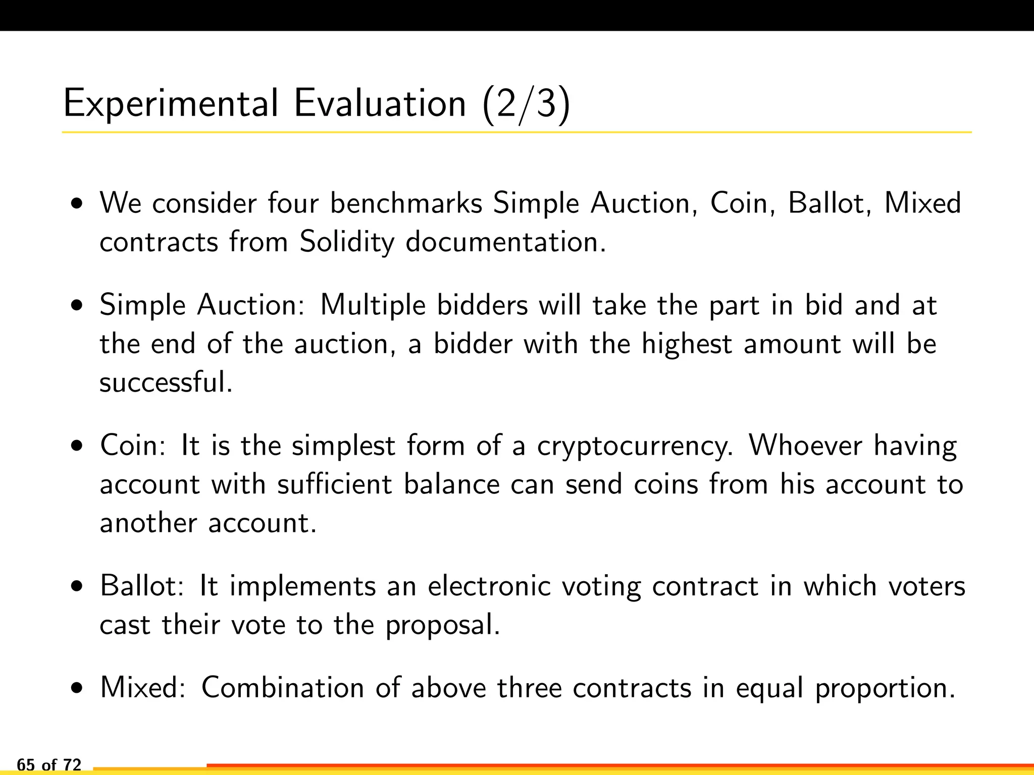 Experimental Evaluation (2/3)
• We consider four benchmarks Simple Auction, Coin, Ballot, Mixed
contracts from Solidity documentation.
• Simple Auction: Multiple bidders will take the part in bid and at
the end of the auction, a bidder with the highest amount will be
successful.
• Coin: It is the simplest form of a cryptocurrency. Whoever having
account with suﬃcient balance can send coins from his account to
another account.
• Ballot: It implements an electronic voting contract in which voters
cast their vote to the proposal.
• Mixed: Combination of above three contracts in equal proportion.
65 of 72
 