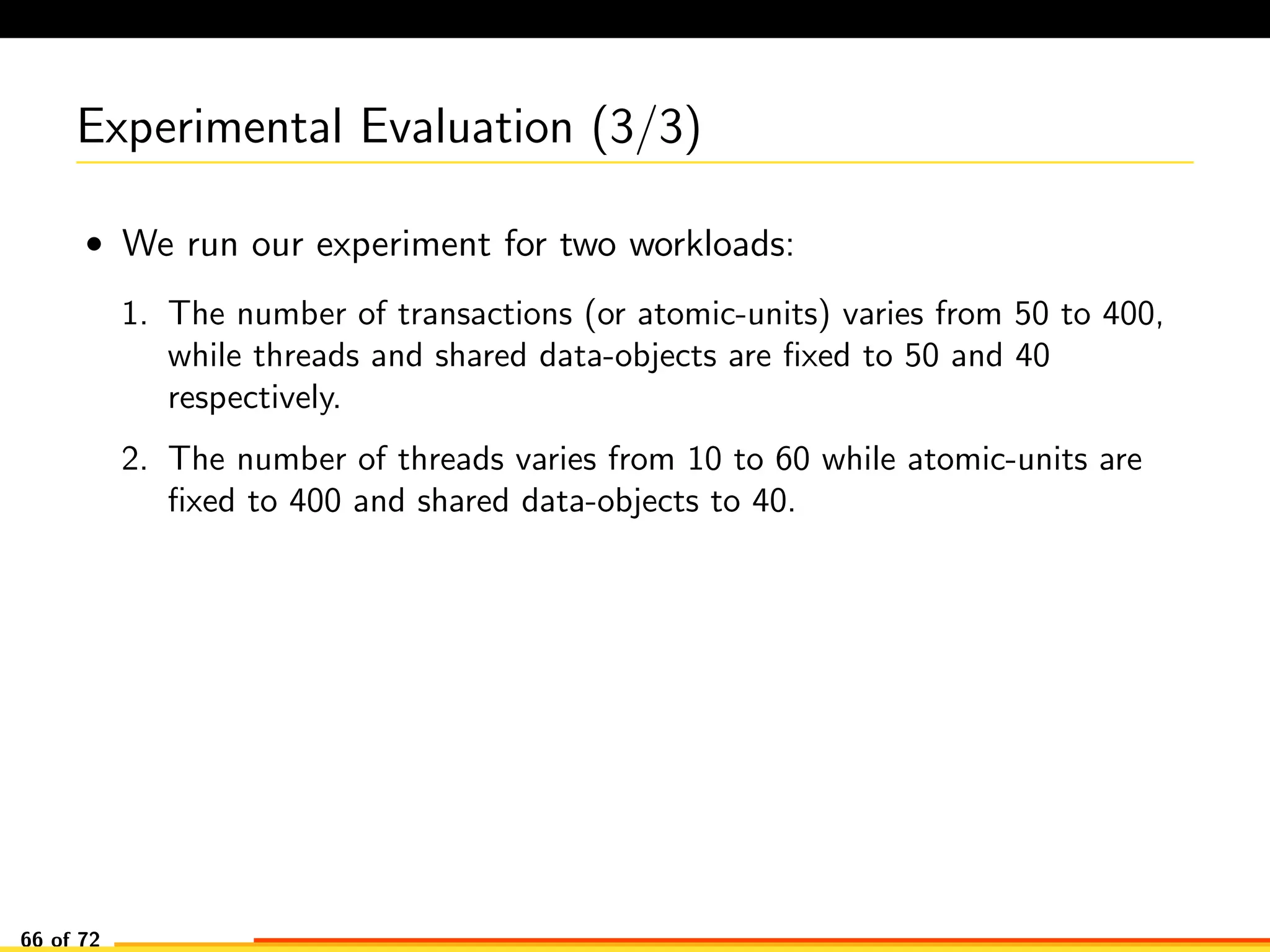 Experimental Evaluation (3/3)
• We run our experiment for two workloads:
1. The number of transactions (or atomic-units) varies from 50 to 400,
while threads and shared data-objects are ﬁxed to 50 and 40
respectively.
2. The number of threads varies from 10 to 60 while atomic-units are
ﬁxed to 400 and shared data-objects to 40.
66 of 72
 