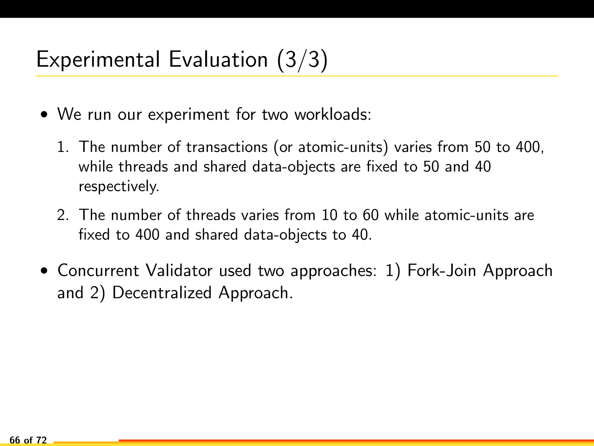 Experimental Evaluation (3/3)
• We run our experiment for two workloads:
1. The number of transactions (or atomic-units) varies from 50 to 400,
while threads and shared data-objects are ﬁxed to 50 and 40
respectively.
2. The number of threads varies from 10 to 60 while atomic-units are
ﬁxed to 400 and shared data-objects to 40.
• Concurrent Validator used two approaches: 1) Fork-Join Approach
and 2) Decentralized Approach.
66 of 72
 
