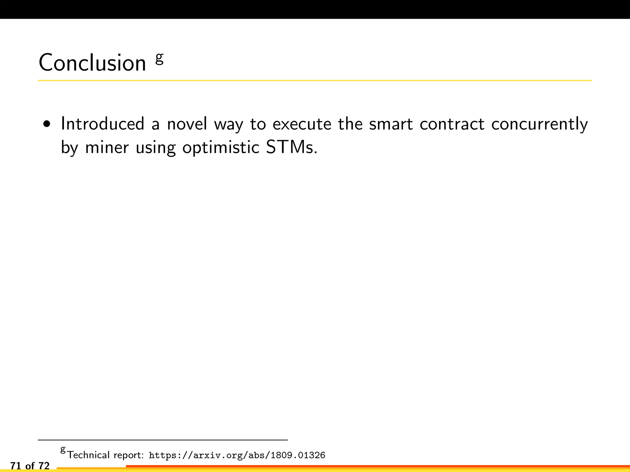 Conclusion g
• Introduced a novel way to execute the smart contract concurrently
by miner using optimistic STMs.
g
Technical report: https://arxiv.org/abs/1809.01326
71 of 72
 