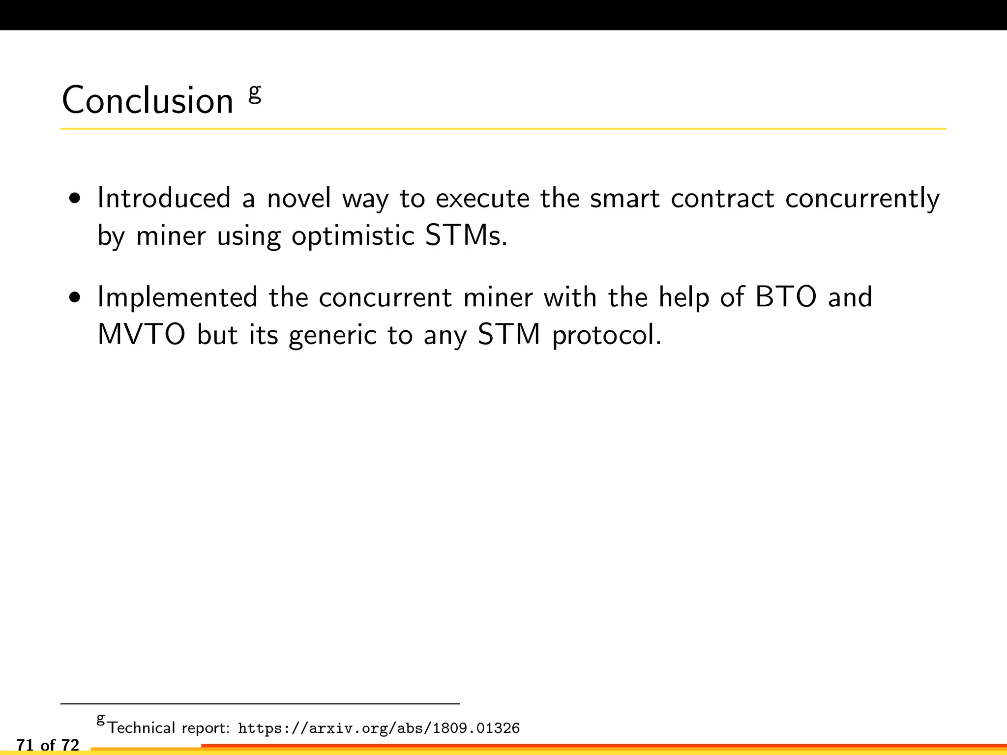 Conclusion g
• Introduced a novel way to execute the smart contract concurrently
by miner using optimistic STMs.
• Implemented the concurrent miner with the help of BTO and
MVTO but its generic to any STM protocol.
g
Technical report: https://arxiv.org/abs/1809.01326
71 of 72
 