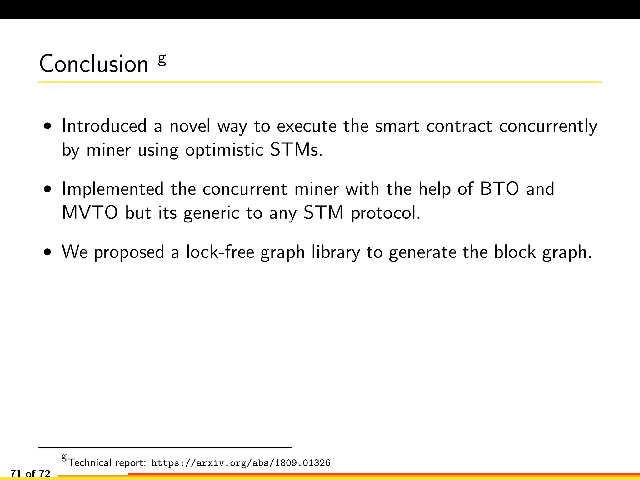 Conclusion g
• Introduced a novel way to execute the smart contract concurrently
by miner using optimistic STMs.
• Implemented the concurrent miner with the help of BTO and
MVTO but its generic to any STM protocol.
• We proposed a lock-free graph library to generate the block graph.
g
Technical report: https://arxiv.org/abs/1809.01326
71 of 72
 
