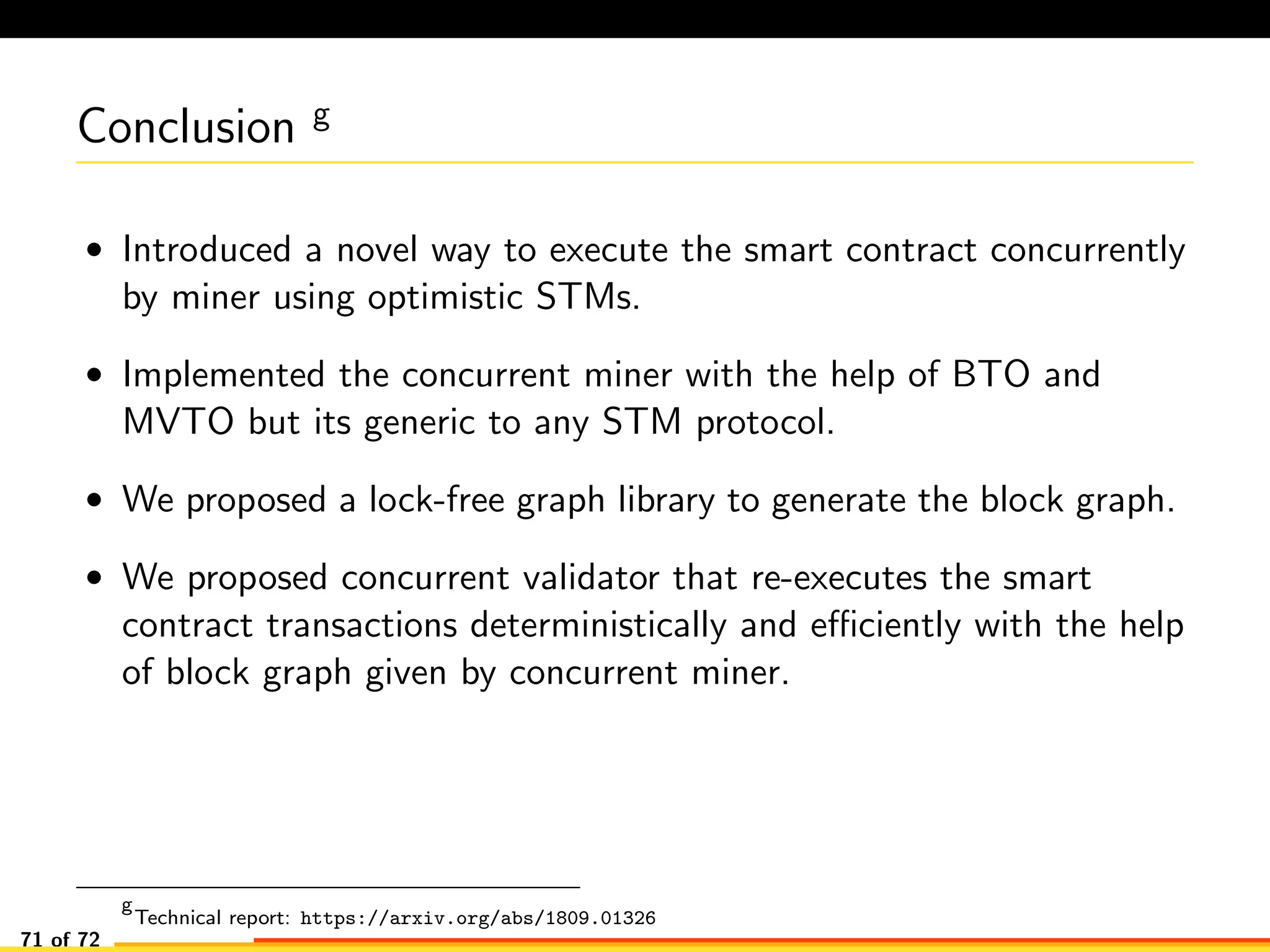 Conclusion g
• Introduced a novel way to execute the smart contract concurrently
by miner using optimistic STMs.
• Implemented the concurrent miner with the help of BTO and
MVTO but its generic to any STM protocol.
• We proposed a lock-free graph library to generate the block graph.
• We proposed concurrent validator that re-executes the smart
contract transactions deterministically and eﬃciently with the help
of block graph given by concurrent miner.
g
Technical report: https://arxiv.org/abs/1809.01326
71 of 72
 