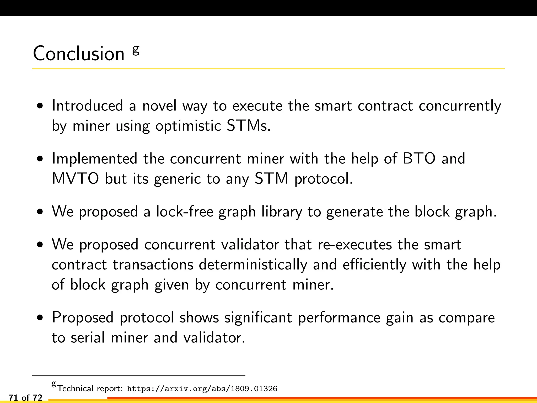 Conclusion g
• Introduced a novel way to execute the smart contract concurrently
by miner using optimistic STMs.
• Implemented the concurrent miner with the help of BTO and
MVTO but its generic to any STM protocol.
• We proposed a lock-free graph library to generate the block graph.
• We proposed concurrent validator that re-executes the smart
contract transactions deterministically and eﬃciently with the help
of block graph given by concurrent miner.
• Proposed protocol shows signiﬁcant performance gain as compare
to serial miner and validator.
g
Technical report: https://arxiv.org/abs/1809.01326
71 of 72
 