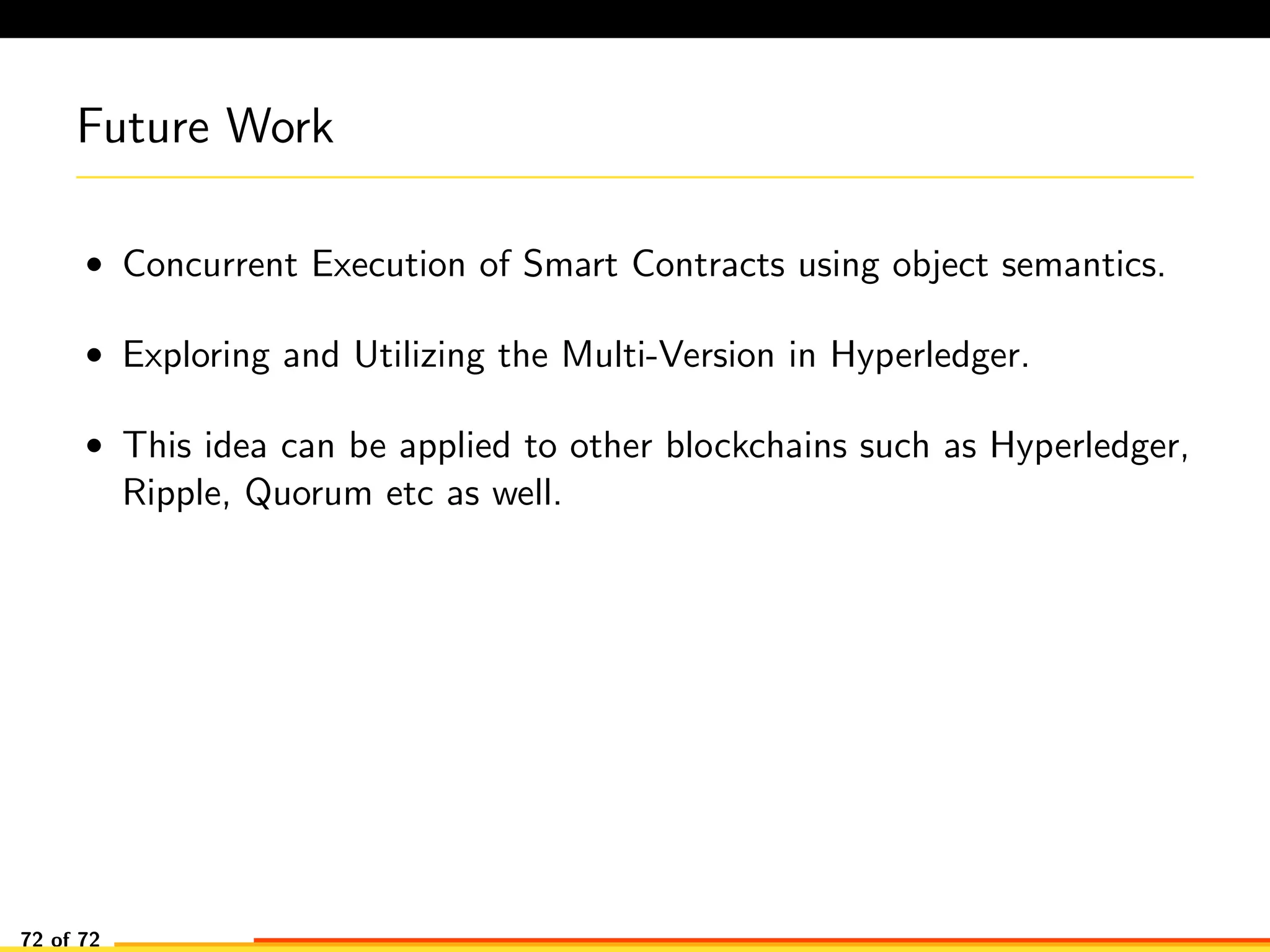 Future Work
• Concurrent Execution of Smart Contracts using object semantics.
• Exploring and Utilizing the Multi-Version in Hyperledger.
• This idea can be applied to other blockchains such as Hyperledger,
Ripple, Quorum etc as well.
72 of 72
 