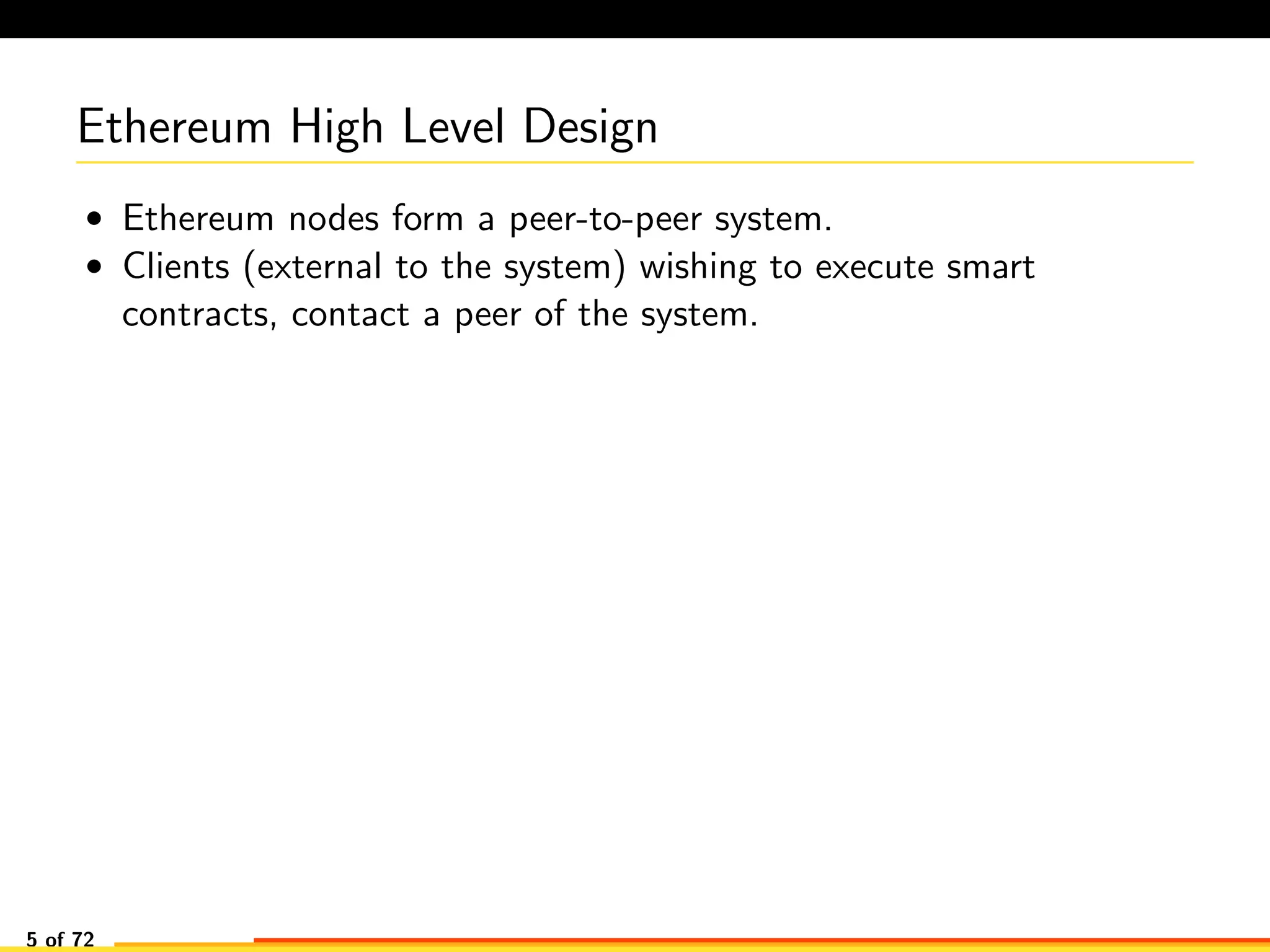 Ethereum High Level Design
• Ethereum nodes form a peer-to-peer system.
• Clients (external to the system) wishing to execute smart
contracts, contact a peer of the system.
5 of 72
 