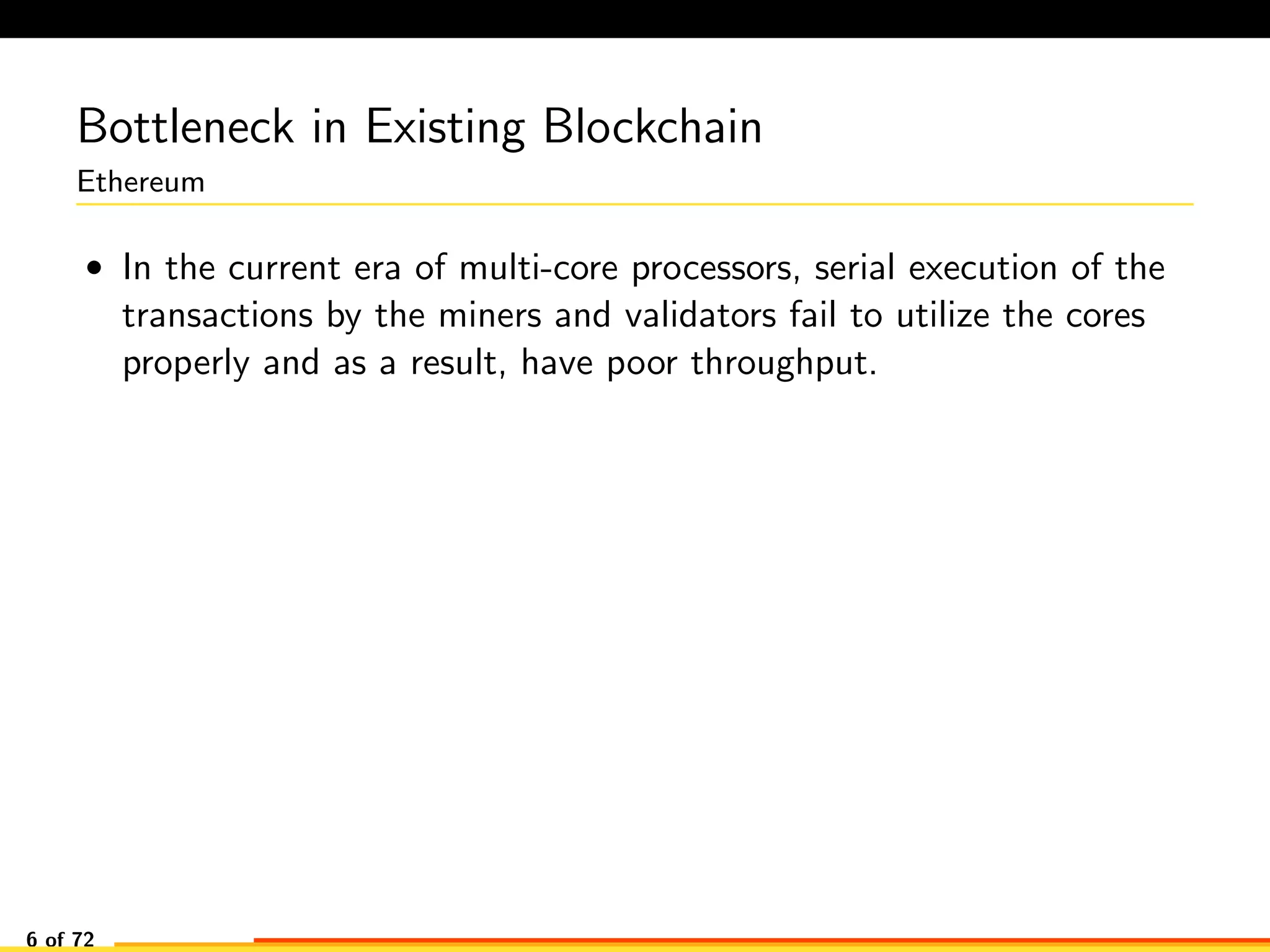 Bottleneck in Existing Blockchain
Ethereum
• In the current era of multi-core processors, serial execution of the
transactions by the miners and validators fail to utilize the cores
properly and as a result, have poor throughput.
6 of 72
 