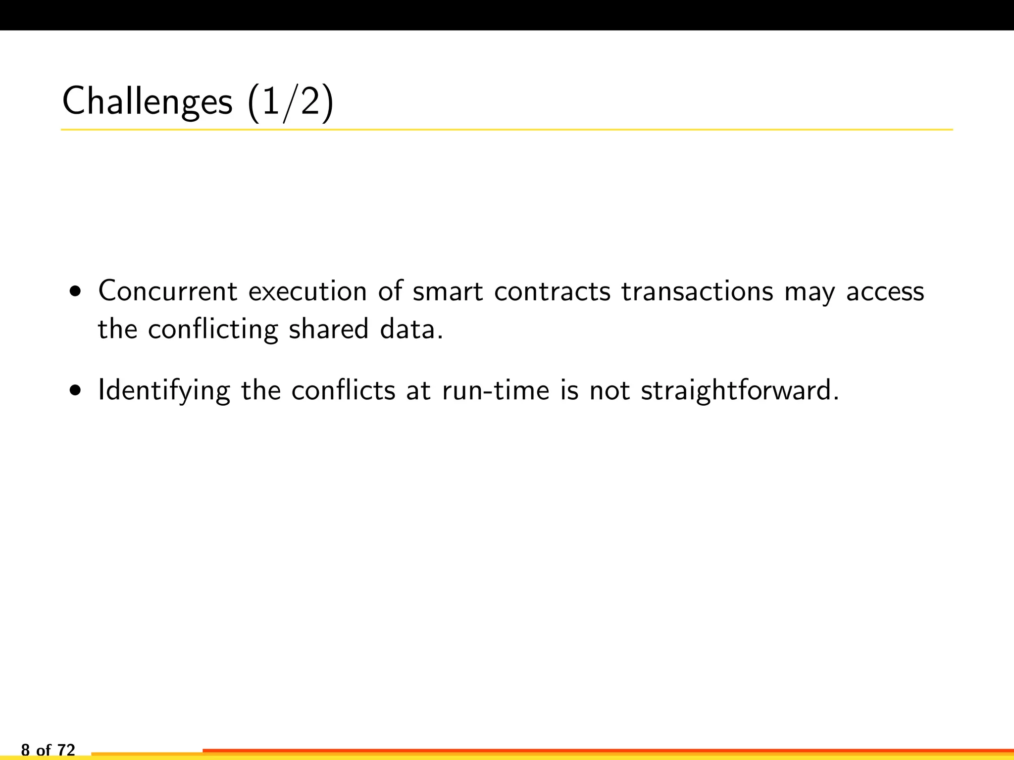 Challenges (1/2)
• Concurrent execution of smart contracts transactions may access
the conﬂicting shared data.
• Identifying the conﬂicts at run-time is not straightforward.
8 of 72
 