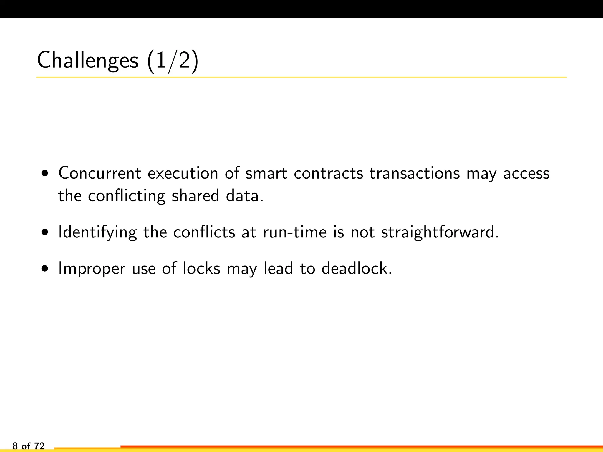 Challenges (1/2)
• Concurrent execution of smart contracts transactions may access
the conﬂicting shared data.
• Identifying the conﬂicts at run-time is not straightforward.
• Improper use of locks may lead to deadlock.
8 of 72
 