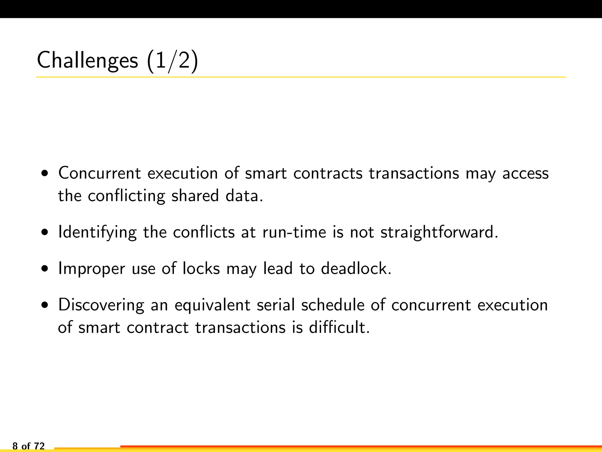 Challenges (1/2)
• Concurrent execution of smart contracts transactions may access
the conﬂicting shared data.
• Identifying the conﬂicts at run-time is not straightforward.
• Improper use of locks may lead to deadlock.
• Discovering an equivalent serial schedule of concurrent execution
of smart contract transactions is diﬃcult.
8 of 72
 