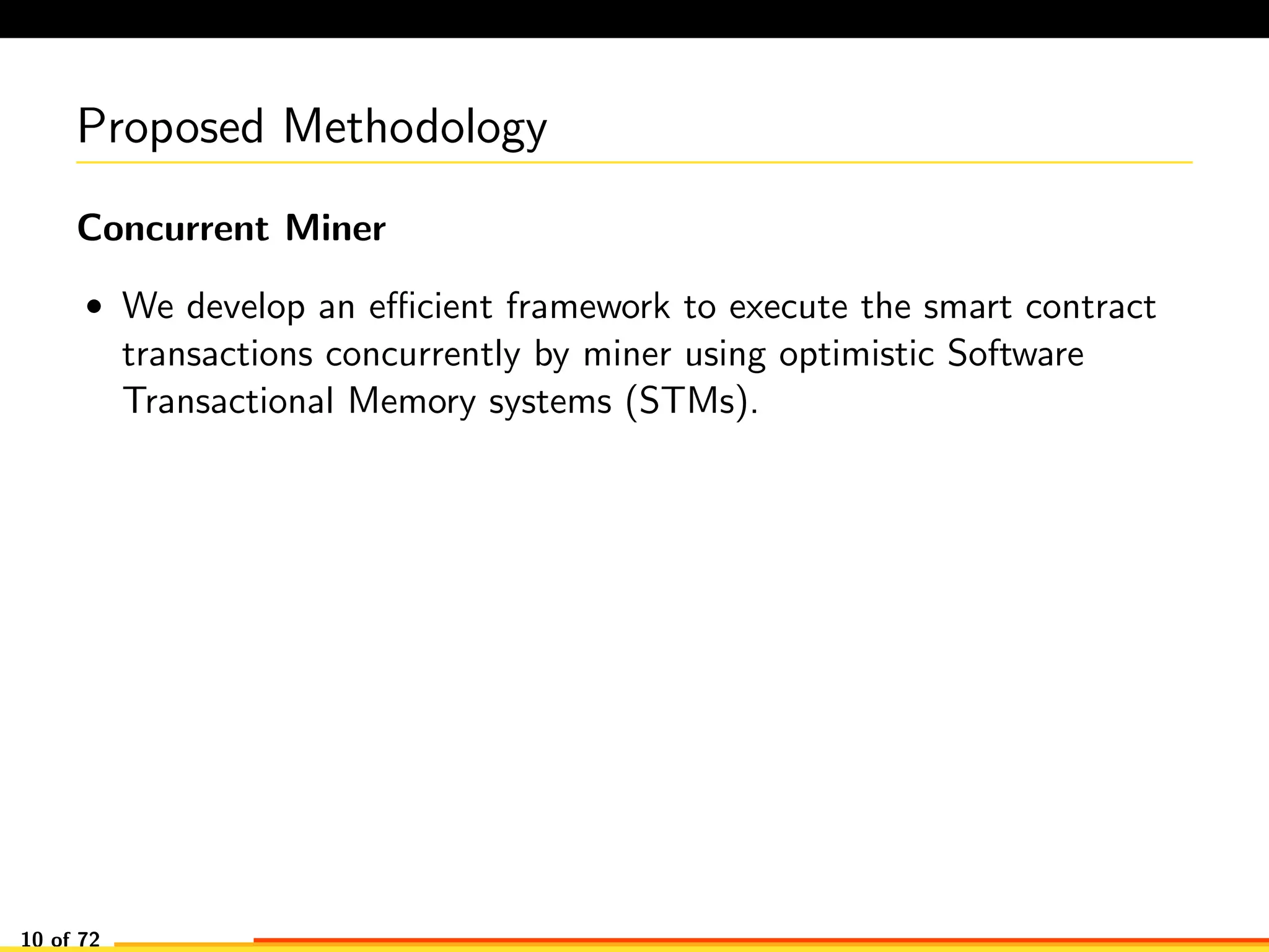 Proposed Methodology
Concurrent Miner
• We develop an eﬃcient framework to execute the smart contract
transactions concurrently by miner using optimistic Software
Transactional Memory systems (STMs).
10 of 72
 