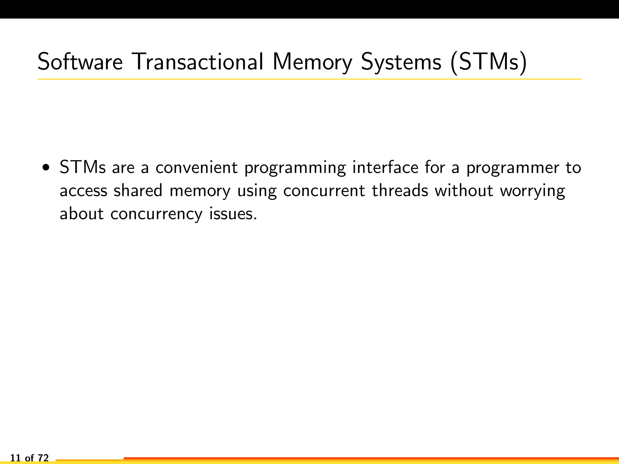 Software Transactional Memory Systems (STMs)
• STMs are a convenient programming interface for a programmer to
access shared memory using concurrent threads without worrying
about concurrency issues.
11 of 72
 