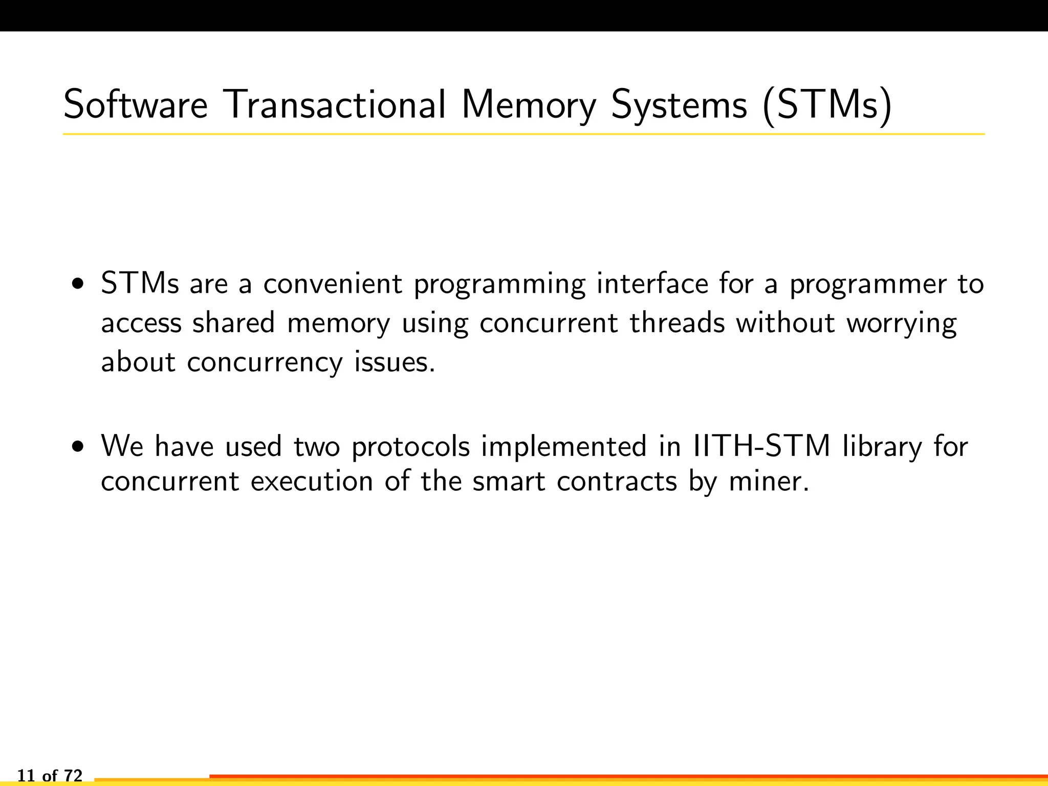 Software Transactional Memory Systems (STMs)
• STMs are a convenient programming interface for a programmer to
access shared memory using concurrent threads without worrying
about concurrency issues.
• We have used two protocols implemented in IITH-STM library for
concurrent execution of the smart contracts by miner.
11 of 72
 