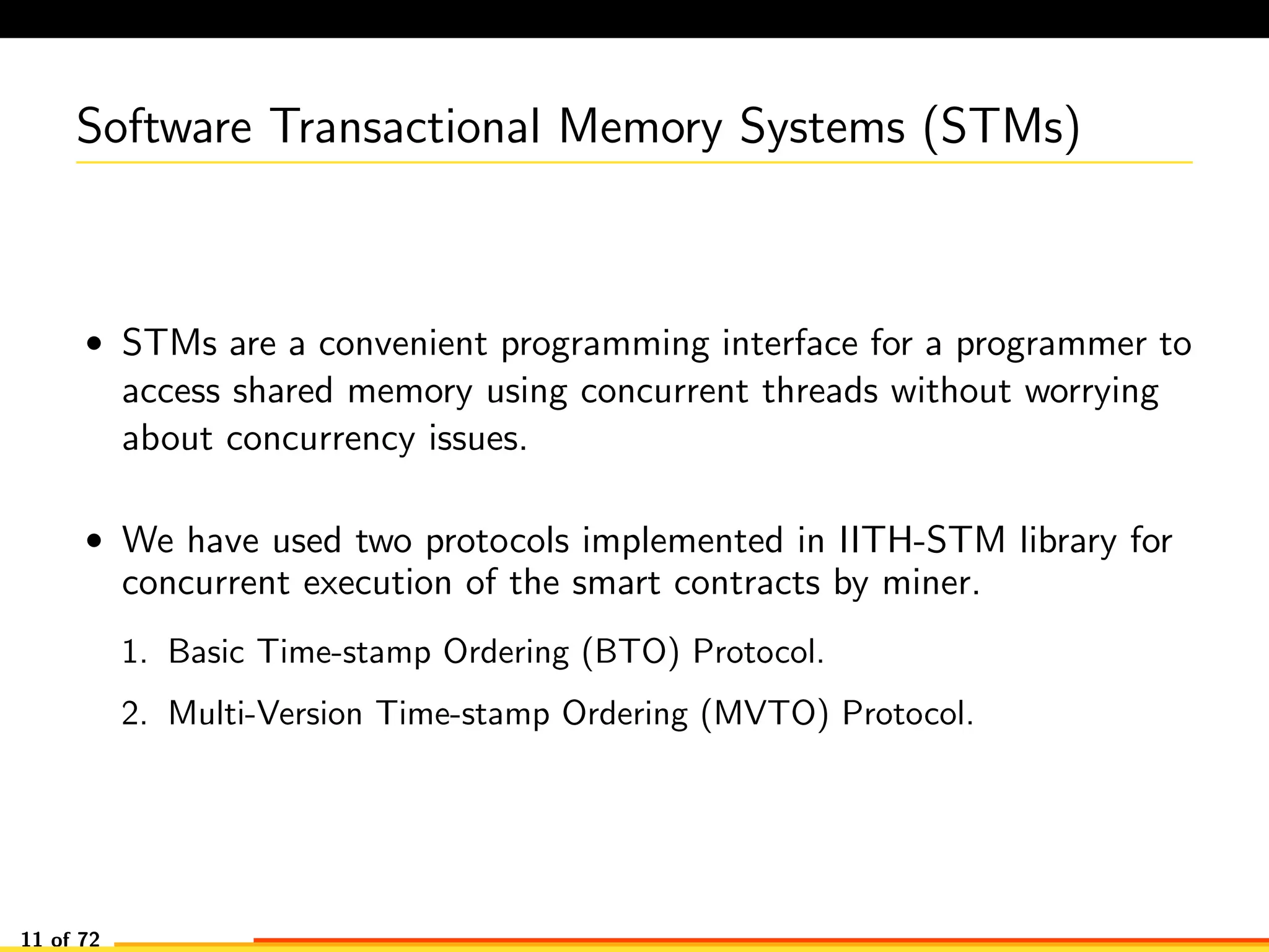 Software Transactional Memory Systems (STMs)
• STMs are a convenient programming interface for a programmer to
access shared memory using concurrent threads without worrying
about concurrency issues.
• We have used two protocols implemented in IITH-STM library for
concurrent execution of the smart contracts by miner.
1. Basic Time-stamp Ordering (BTO) Protocol.
2. Multi-Version Time-stamp Ordering (MVTO) Protocol.
11 of 72
 
