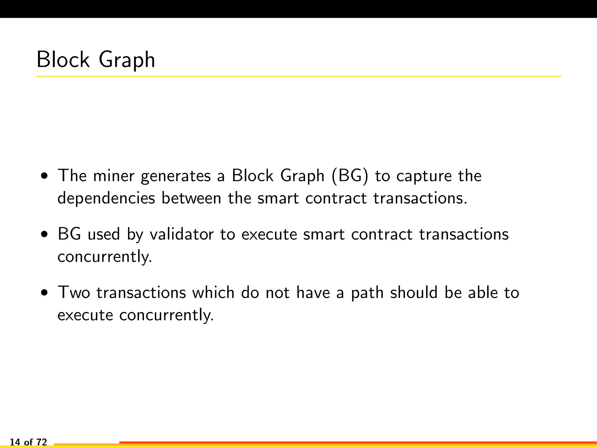 Block Graph
• The miner generates a Block Graph (BG) to capture the
dependencies between the smart contract transactions.
• BG used by validator to execute smart contract transactions
concurrently.
• Two transactions which do not have a path should be able to
execute concurrently.
14 of 72
 