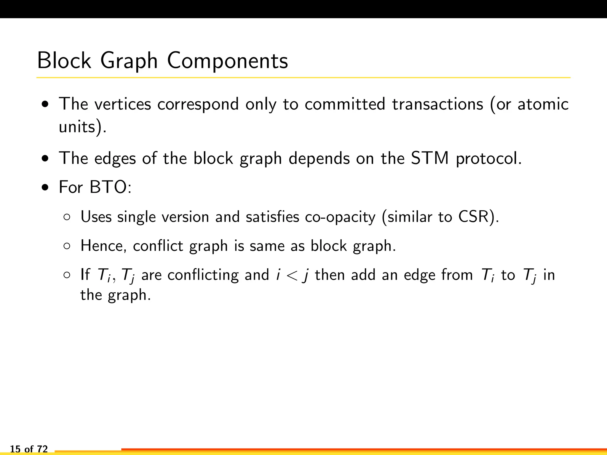 Block Graph Components
• The vertices correspond only to committed transactions (or atomic
units).
• The edges of the block graph depends on the STM protocol.
• For BTO:
◦ Uses single version and satisﬁes co-opacity (similar to CSR).
◦ Hence, conﬂict graph is same as block graph.
◦ If Ti , Tj are conﬂicting and i < j then add an edge from Ti to Tj in
the graph.
15 of 72
 