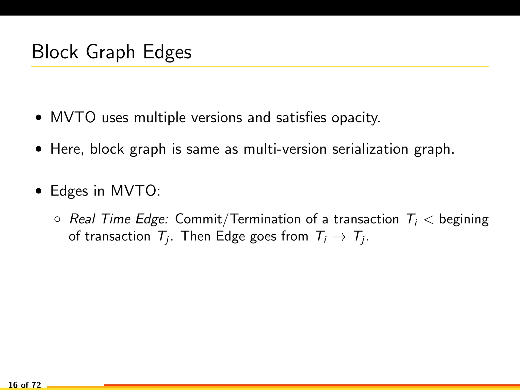 Block Graph Edges
• MVTO uses multiple versions and satisﬁes opacity.
• Here, block graph is same as multi-version serialization graph.
• Edges in MVTO:
◦ Real Time Edge: Commit/Termination of a transaction Ti < begining
of transaction Tj . Then Edge goes from Ti → Tj .
16 of 72
 