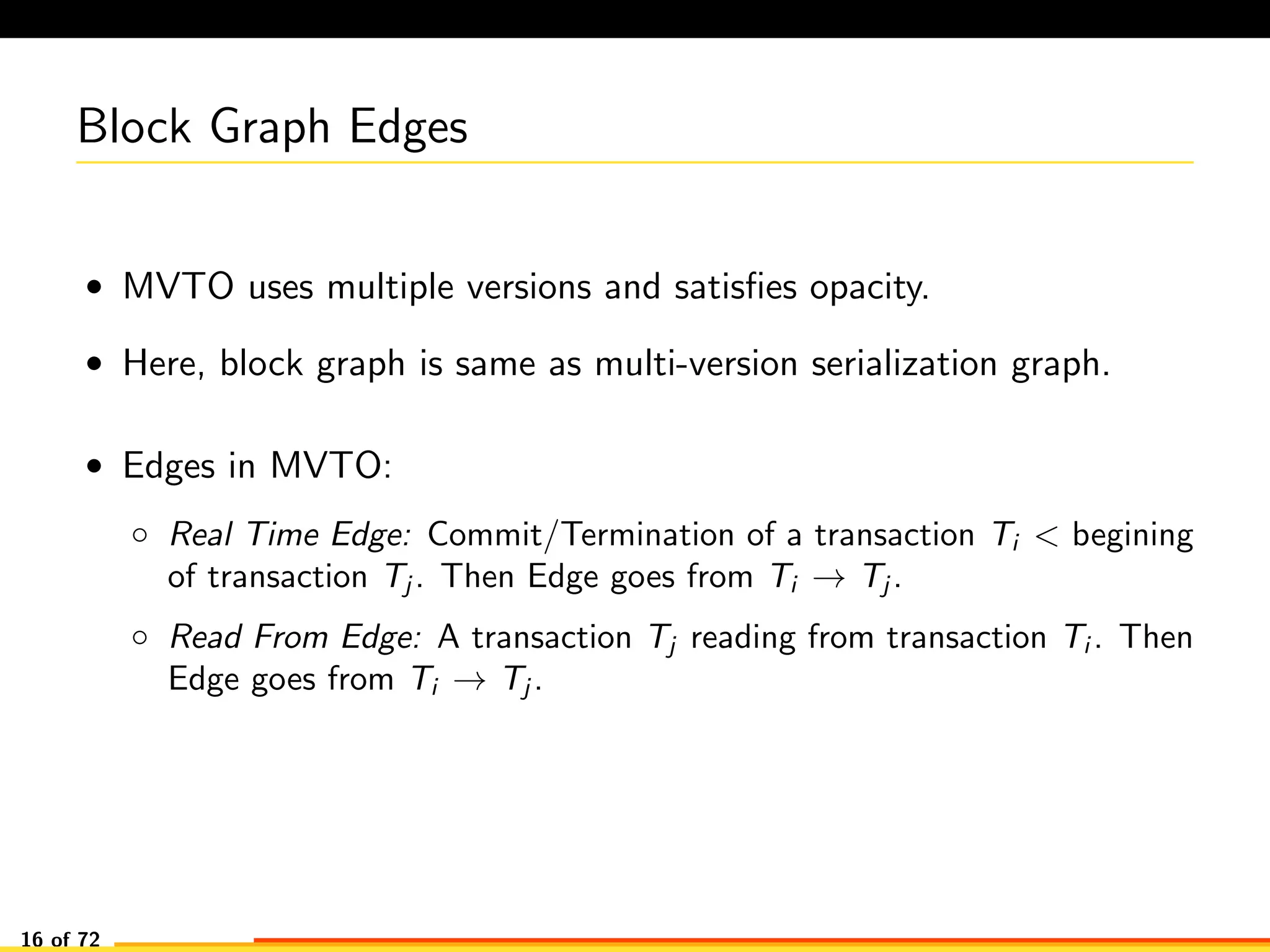 Block Graph Edges
• MVTO uses multiple versions and satisﬁes opacity.
• Here, block graph is same as multi-version serialization graph.
• Edges in MVTO:
◦ Real Time Edge: Commit/Termination of a transaction Ti < begining
of transaction Tj . Then Edge goes from Ti → Tj .
◦ Read From Edge: A transaction Tj reading from transaction Ti . Then
Edge goes from Ti → Tj .
16 of 72
 