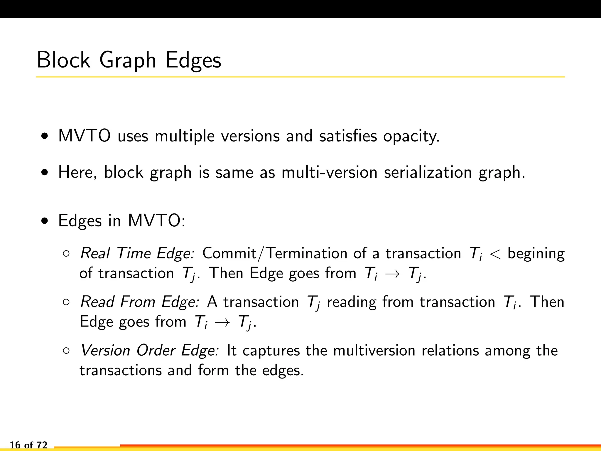 Block Graph Edges
• MVTO uses multiple versions and satisﬁes opacity.
• Here, block graph is same as multi-version serialization graph.
• Edges in MVTO:
◦ Real Time Edge: Commit/Termination of a transaction Ti < begining
of transaction Tj . Then Edge goes from Ti → Tj .
◦ Read From Edge: A transaction Tj reading from transaction Ti . Then
Edge goes from Ti → Tj .
◦ Version Order Edge: It captures the multiversion relations among the
transactions and form the edges.
16 of 72
 
