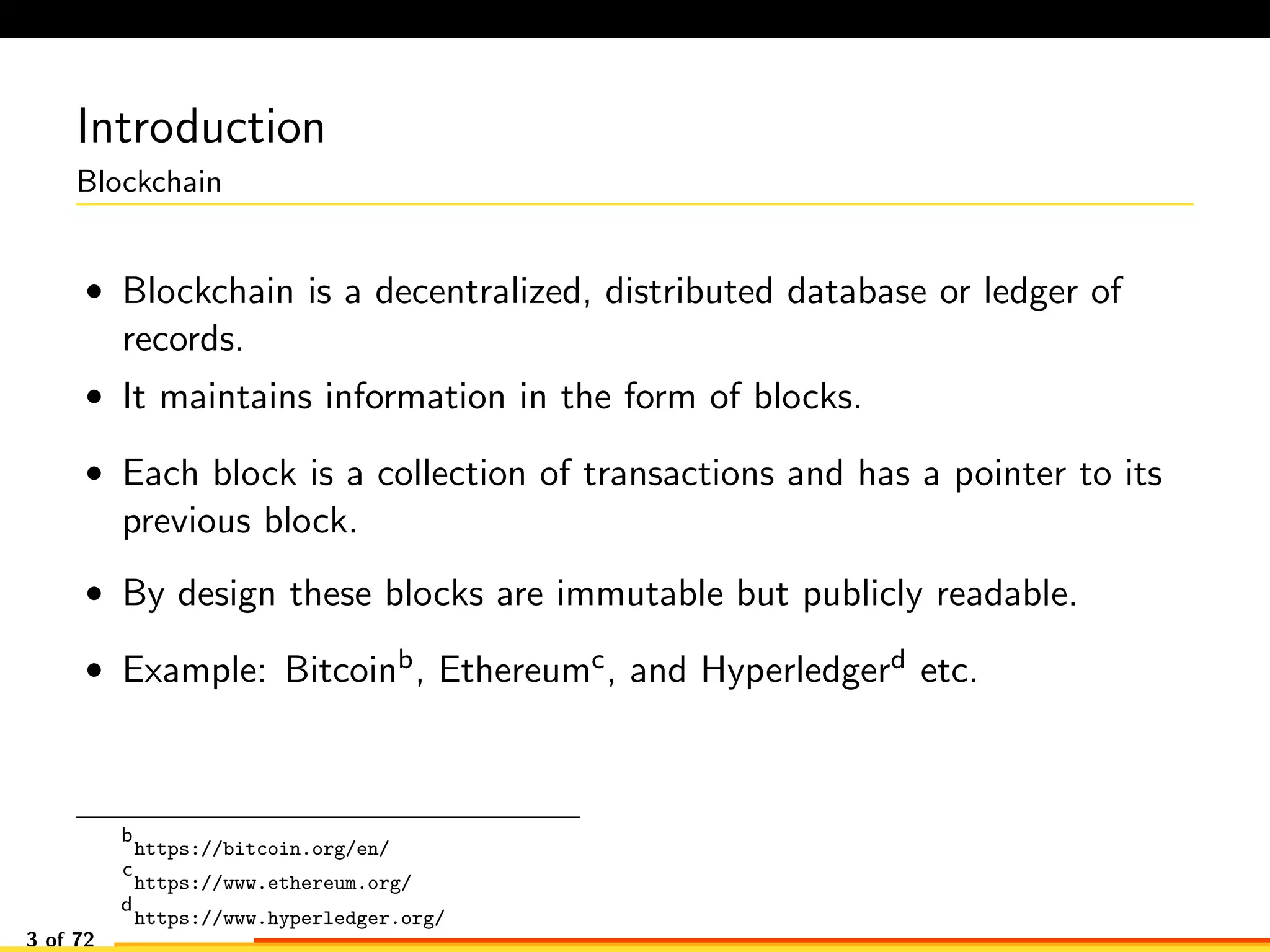 Introduction
Blockchain
• Blockchain is a decentralized, distributed database or ledger of
records.
• It maintains information in the form of blocks.
• Each block is a collection of transactions and has a pointer to its
previous block.
• By design these blocks are immutable but publicly readable.
• Example: Bitcoinb, Ethereumc, and Hyperledgerd etc.
b
https://bitcoin.org/en/
c
https://www.ethereum.org/
d
https://www.hyperledger.org/
3 of 72
 