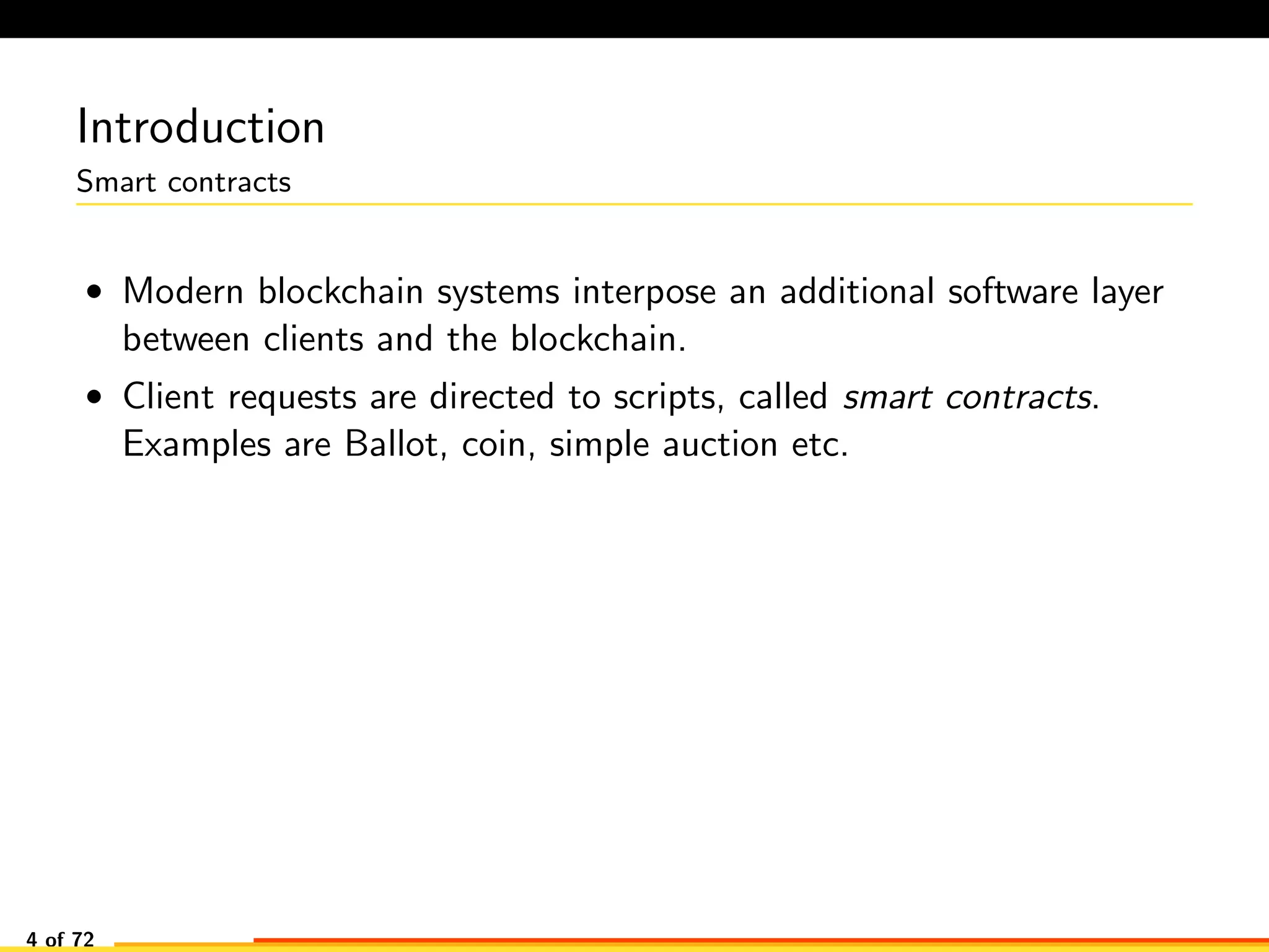 Introduction
Smart contracts
• Modern blockchain systems interpose an additional software layer
between clients and the blockchain.
• Client requests are directed to scripts, called smart contracts.
Examples are Ballot, coin, simple auction etc.
4 of 72
 