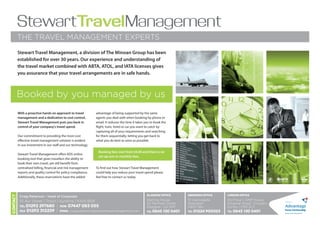 StewartTravelManagement
          THE TRAVEL MANAGEMENT EXPERTS
          Stewart Travel Management, a division of The Minoan Group has been
          established for over 30 years. Our experience and understanding of
          the travel market combined with ABTA, ATOL, and IATA licenses gives
          you assurance that your travel arrangements are in safe hands.



          Booked by you managed by us
          With a proactive hands on approach to travel         advantage of being supported by the same
          management and a dedication to cost control,         agents you deal with when booking by phone or
          Stewart Travel Management puts you back in           email. It reduces the time it takes you to book the
          control of your company's travel spend.              flight, train, hotel or car you want to catch by
                                                               capturing all of your requirements and searching
          Our commitment to providing the most cost            for them sequentially; letting you get back to
          effective travel management solution is evident      what you do best as soon as possible.
          in our investment in our staff and our technology.
                                                                Booking fees start from £6.00 and there is no
          Stewart Travel Management offers KDS online
                                                                set-up cost or monthly fees.
          booking tool that gives travellers the ability to
          book their own travel, yet still benefit from
          centralised billing, financial and risk management   To find out how Stewart Travel Management
          reports and quality control for policy compliance.   could help you reduce your travel spend please
          Additionally, these reservations have the added      feel free to contact us today.
                                                                                                                                                                                   IATA
Contact




                                                                                                    Glasgow Office       ABERDEEN Office    London Office
           Craig Patterson - Head of Corporate
           10 Ayr Street | Troon | Ayrshire | KA10 6EB                                              Sterling House       111 Gallowgate     3rd Floor | AMP House
                                                                                                    20 Renfield Street   Aberdeen           Dingwall Road | Croydon
           Tel 01292 297680 | MOB 07447 083 055                                                     Glasgow | G2 5AP     AB25 1BU           Surrey | CR0 2LX
           Fax 01292 312259 | EMail craig.patterson@stewarttravelmanagement.com                                                                                       Focus Partnership
                                                                                                    Tel 0845 130 5401    Tel 01224 900323   Tel 0845 130 5401
 