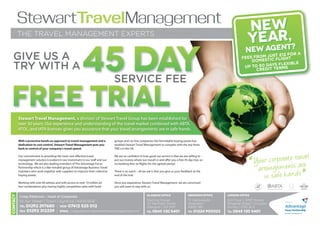 StewartTravelManagement
                                                                                                                                                                             New
          THE TRAVEL MANAGEMENT EXPERTS
                                                                                                                                                                                   r,
                                                                                                                                                                             Yeaent?
                                                                                                                                                                              w Ag ent?
                                                                                                                                                                                 g
                                                                                                                                                                           Ne w A 12 FOR A
                                                                                                                                                                           Ne
  GIVE US A                                                                                                                                                                      ST £
                                                                                                                                                                                    JU
                                                                                                                                                                         FEES FROM TIC FLIGHT
                                                                                                                                                                             D OMES
                                                                                                                                                                                       S FLEXIBLE
  TRY WITH A                                                                                                                                                              UP TO 60 DAY ERMS
                                                                                                                                                                               CREDIT  T


                                                                                  SERVICE FEE


          Stewart Travel Management, a division of Stewart Travel Group has been established for
          over 30 years. Our experience and understanding of the travel market combined with ABTA,
          ATOL, and IATA licenses gives you assurance that your travel arrangements are in safe hands.

          With a proactive hands on approach to travel management and a           groups and car hire companies this formidable buying power has
          dedication to cost control, Stewart Travel Management puts you          enabled Stewart Travel Management to compete with the top three
          back in control of your company's travel spend.                         TMCs in the UK.


                                                                                                                                                                                                           ve l
                                                                                                                                                                                 Y ou r co rpo rat et st rare
          Our commitment to providing the most cost effective travel
          management solution is evident in our investment in our staff and our
          technology. We are also leading members of The Advantage Focus
                                                                                  We are so confident in how good our service is that we are willing to
                                                                                  put our money where our mouth is and offer you a free 45 day trial, so
                                                                                  no booking fees on flights for the agreed period.
                                                                                                                                                                             “     a rra n g e m e n da
                                                                                                                                                                                                                ”
          Partnership which is a like-minded group of Advantage Business Travel


                                                                                                                                                                                      in safe h a n s
          members who work together with suppliers to improve their collective    There is no catch – all we ask is that you give us your feedback at the
          buying power.                                                           end of the trial.

          Working with over 60 airlines and with access to over 10 million air    Once you experience Stewart Travel Management, we are convinced
          fare combinations plus having highly competitive rates with hotel       you will want to stay with us.
                                                                                                                                                                                                              IATA
Contact




                                                                                                            Glasgow Office                    ABERDEEN Office    London Office
           Craig Patterson - Head of Corporate
           10 Ayr Street | Troon | Ayrshire | KA10 6EB                                                      Sterling House                    111 Gallowgate     3rd Floor | AMP House
                                                                                                            20 Renfield Street                Aberdeen           Dingwall Road | Croydon
           Tel 01292 297680 | MOB 07412 525 012                                                             Glasgow | G2 5AP                  AB25 1BU           Surrey | CR0 2LX
           Fax 01292 312259 | EMail craig.patterson@stewarttravelmanagement.com                                                                                                                  Focus Partnership
                                                                                                            Tel 0845 130 5401                 Tel 01224 900323   Tel 0845 130 5401
 