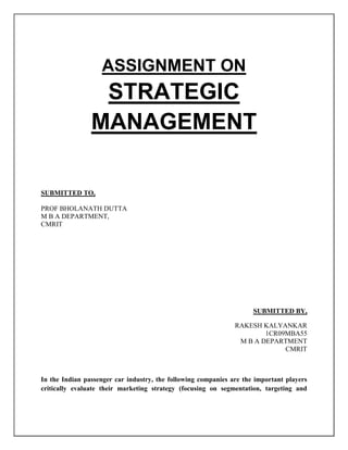 ASSIGNMENT ON STRATEGIC MANAGEMENT<br />SUBMITTED TO,<br />PROF BHOLANATH DUTTA<br />M B A DEPARTMENT,<br />CMRIT<br />SUBMITTED BY,<br />                                                                                                                                        RAKESH KALYANKAR<br />          1CR09MBA55<br />                                            M B A DEPARTMENT                                                                                                                                                  CMRIT<br />In the Indian passenger car industry, the following companies are the important players critically evaluate their marketing strategy (focusing on segmentation, targeting and positioning) and explain why they have choosen to operate in the segment they are operating in<br />,[object Object]
