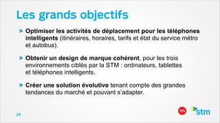 Les grands objectifs
Optimiser les activités de déplacement pour les téléphones
intelligents (itinéraires, horaires, tarifs et état du service métro
et autobus).
Obtenir un design de marque cohérent, pour les trois
environnements ciblés par la STM : ordinateurs, tablettes  
et téléphones intelligents.
Créer une solution évolutive tenant compte des grandes
tendances du marché et pouvant s’adapter.

26

 
