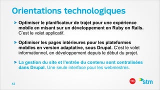Orientations technologiques
Optimiser le planificateur de trajet pour une expérience
mobile en misant sur un développement en Ruby on Rails.
C’est le volet applicatif.
Optimiser les pages intérieures pour les plateformes
mobiles en version adaptative, sous Drupal. C’est le volet
informationnel, en développement depuis le début du projet.
La gestion du site et l’entrée du contenu sont centralisées
dans Drupal. Une seule interface pour les webmestres.

42

 
