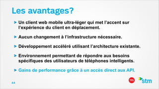 Les avantages?
Un client web mobile ultra-léger qui met l’accent sur
l’expérience du client en déplacement.
Aucun changement à l’infrastructure nécessaire.
Développement accéléré utilisant l’architecture existante.
Environnement permettant de répondre aux besoins
spécifiques des utilisateurs de téléphones intelligents.
Gains de performance grâce à un accès direct aux API.
44

 