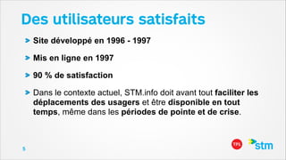 Des utilisateurs satisfaits
Site développé en 1996 - 1997
Mis en ligne en 1997
90 % de satisfaction
Dans le contexte actuel, STM.info doit avant tout faciliter les
déplacements des usagers et être disponible en tout
temps, même dans les périodes de pointe et de crise.

5

 