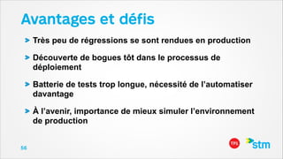 Avantages et déﬁs
Très peu de régressions se sont rendues en production
Découverte de bogues tôt dans le processus de
déploiement
Batterie de tests trop longue, nécessité de l’automatiser
davantage
À l’avenir, importance de mieux simuler l’environnement
de production
56

 
