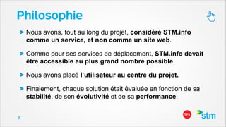 Philosophie
Nous avons, tout au long du projet, considéré STM.info
comme un service, et non comme un site web.
Comme pour ses services de déplacement, STM.info devait
être accessible au plus grand nombre possible.
Nous avons placé l’utilisateur au centre du projet.
Finalement, chaque solution était évaluée en fonction de sa
stabilité, de son évolutivité et de sa performance.
7

 