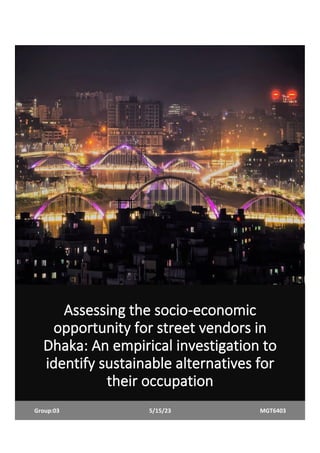 Assessing the socio-economic
opportunity for street vendors in
Dhaka: An empirical investigation to
identify sustainable alternatives for
their occupation
Group:03 5/15/23 MGT6403
 