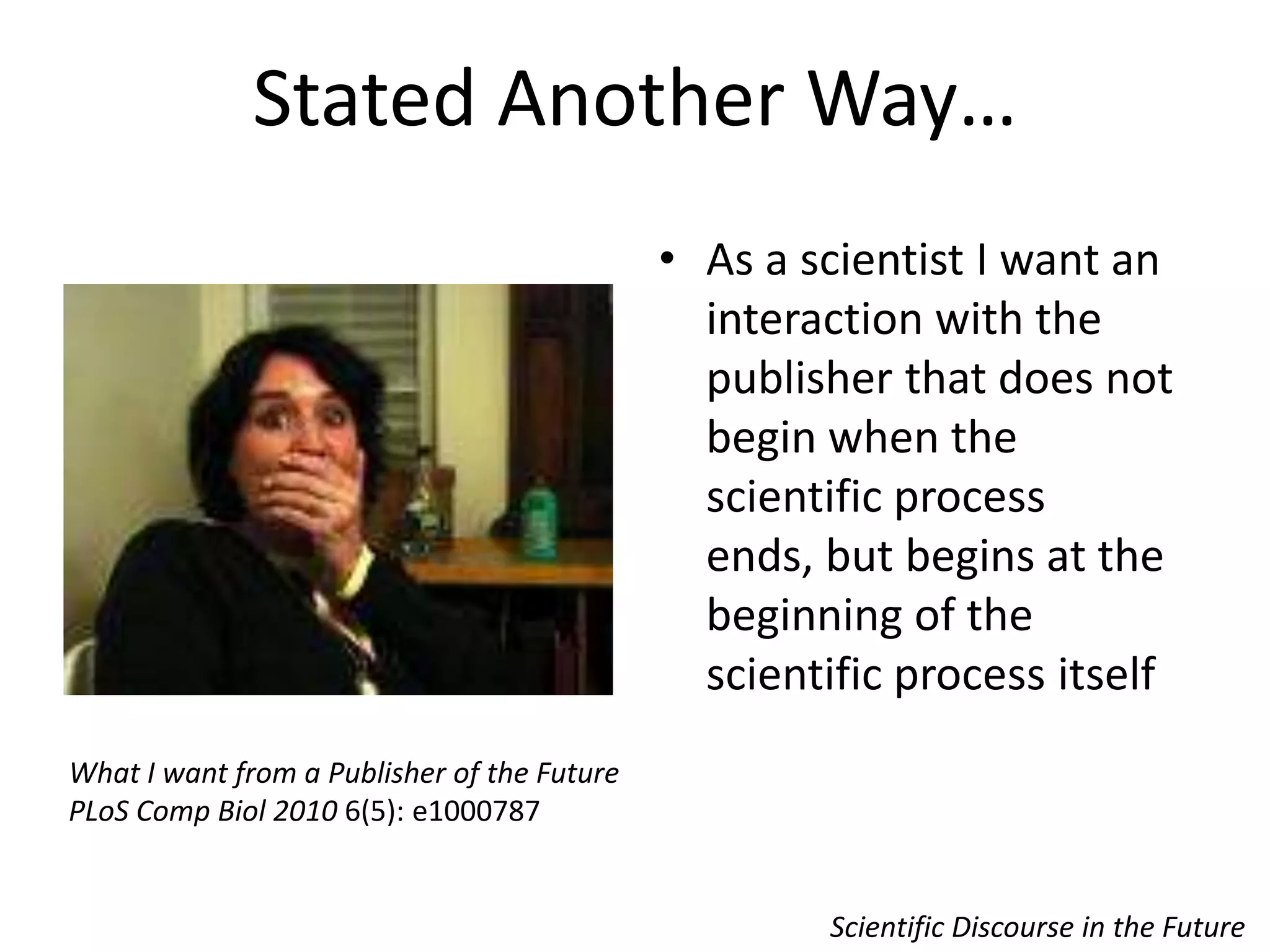 Stated Another Way…Scientific Discourse in the FutureAs a scientist I want an interaction with the publisher that does not begin when the scientific process ends, but begins at the beginning of the scientific process itself What I want from a Publisher of the FuturePLoS Comp Biol 2010 6(5): e1000787