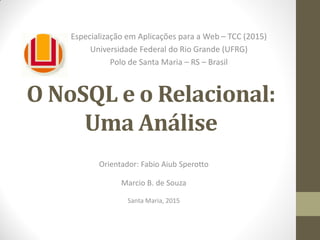 O NoSQL e o Relacional:
Uma Análise
Orientador: Fabio Aiub Sperotto
Marcio B. de Souza
Santa Maria, 2015
Especialização em Aplicações para a Web – TCC (2015)
Universidade Federal do Rio Grande (UFRG)
Polo de Santa Maria – RS – Brasil
 
