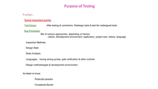 Purpose of Testing
Further…
Some important points:
Test Design After testing & corrections, Redesign tests & test the redesigned tests
Bug Prevention
Mix of various approaches, depending on factors
culture, development environment, application, project size, history, language
Inspection Methods
Design Style
Static Analysis
Languages – having strong syntax, path verification & other controls
Design methodologies & development environment
Its better to know:
Pesticide paradox
Complexity Barrier
 