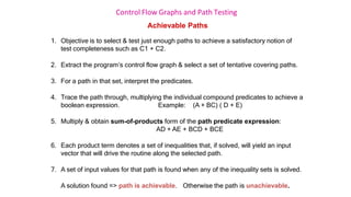 Control Flow Graphs and Path Testing
Achievable Paths
1. Objective is to select & test just enough paths to achieve a satisfactory notion of
test completeness such as C1 + C2.
2. Extract the program’s control flow graph & select a set of tentative covering paths.
3. For a path in that set, interpret the predicates.
4. Trace the path through, multiplying the individual compound predicates to achieve a
boolean expression. Example: (A + BC) ( D + E)
5. Multiply & obtain sum-of-products form of the path predicate expression:
AD + AE + BCD + BCE
6. Each product term denotes a set of inequalities that, if solved, will yield an input
vector that will drive the routine along the selected path.
7. A set of input values for that path is found when any of the inequality sets is solved.
A solution found => path is achievable. Otherwise the path is unachievable.
 