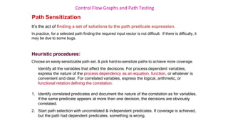 Control Flow Graphs and Path Testing
Path Sensitization
It’s the act of finding a set of solutions to the path predicate expression.
In practice, for a selected path finding the required input vector is not difficult. If there is difficulty, it
may be due to some bugs.
Heuristic procedures:
Choose an easily sensitizable path set, & pick hard-to-sensitize paths to achieve more coverage.
Identify all the variables that affect the decisions. For process dependent variables,
express the nature of the process dependency as an equation, function, or whatever is
convenient and clear. For correlated variables, express the logical, arithmetic, or
functional relation defining the correlation.
1. Identify correlated predicates and document the nature of the correlation as for variables.
If the same predicate appears at more than one decision, the decisions are obviously
correlated.
2. Start path selection with uncorrelated & independent predicates. If coverage is achieved,
but the path had dependent predicates, something is wrong.
 